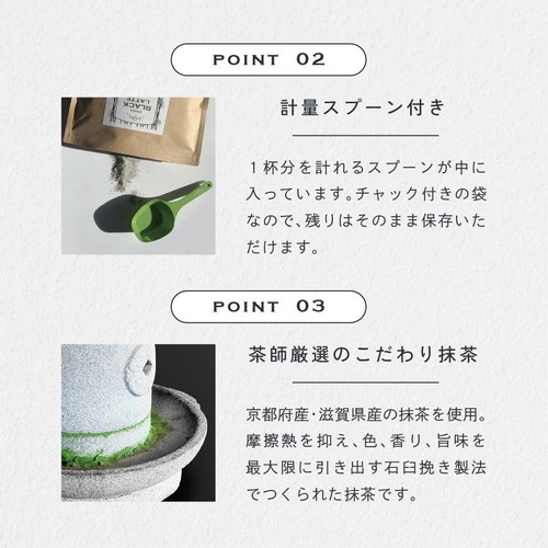 POINT 2 計量スプーン付き。1杯分を計れるスプーンが中に入っています。チャック付きの袋なので残りはそのまま保存いただけます。POINT 03 茶師厳選のこだわり抹茶。京都府産・滋賀県産の抹茶を使用。摩擦熱を抑え、色、香り、旨味を最大限に引き出す石臼挽き製法でつくられた抹茶です。