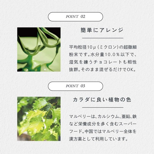 POINT02.簡単にアレンジ。平均粒径10μ(ミクロン)の超微細粉末です。水分量10.0%以下で湿気を嫌うチョコレートも相性抜群。そのまま混ぜるだけでOK。POINT03.カラダに良い直物の色。マルベリーはカルシウム、亜鉛、鉄など栄養成分を多く含むスーパーフード。中国ではマルベリー全体を漢方薬として利用しています。