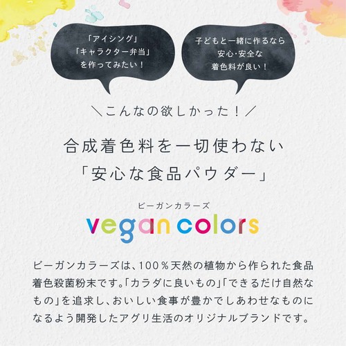 「アイシング」「キャラクター弁当」をつくってみたい!子どもと一緒に作るなら安心・安全な着色料が良い!こんなの欲しかった!合成着色料を一切使わない「安心な食品パウダー」ビーガンカラーズは、100%天然の植物から作られた食品着色殺菌粉末です。「カラダに良いもの」「できるだけ自然なもの」を追求し、おいしい食事が豊かでしあわせなものになるよう開発したアグリ生活のオリジナルブランドです。
