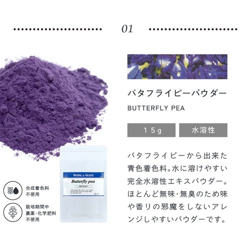 01.バタフライピーパウダー15g水溶性/バタフライピーから出来た青色着色料。水に溶けやすい完全水溶性パウダー。ほとんど無味無臭のため味や香りの邪魔をしないアレンジしやすいパウダーです。合成着色料不使用/栽培期間中農薬・化学肥料不使用。