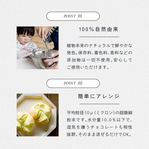 POINT01.100%自然由来。植物本来のナチュラルで鮮やかな発色。保存料、着色料、香料などの添加物は一切不使用。安心してご使用いただけます。POINT02.簡単にアレンジ。平均粒径10μ(ミクロン)の超微細粉末です。水分量10.0%以下で湿気を嫌うチョコレートも相性抜群。そのまま混ぜるだけでOK。