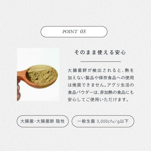 POINT03.そのまま使える安心。大腸菌群が検出されると熱を加えない製品や保存食品への使用は推奨できません。アグリ生活の食品パウダーは非加熱の食品にも安心してお使用いただけます。