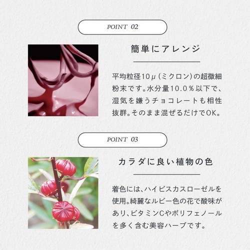 POINT02.簡単にアレンジ。平均粒径10μ(ミクロン)の超微細粉末です。水分量10.0%以下で湿気を嫌うチョコレートも相性抜群。そのまま混ぜるだけでOK。POINT03.カラダに良い直物の色。着色にはハイビスカスローゼルを使用。綺麗なルビー色の花で酸味があり、ビタミンCやポリフェノールを多く含む美容ハーブです。