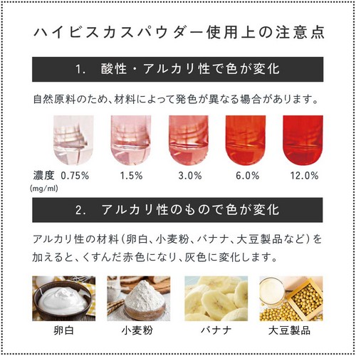 ハイビスカスパウダー使用上の注意。1.酸性・アルカリ性で色が変化。自然原料のため、材料によって発色が異なる場合があります。2.アルカリ性の材料(卵白、小麦粉、バナナ、大豆製品など)を加えると、くすんだ赤色になり、灰色に変化します。