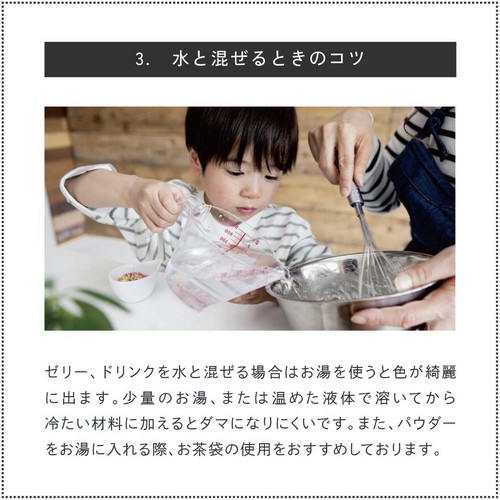 3.水と混ぜるときのコツ。ゼリー、ドリンクなど水と混ぜる場合は「お湯」を使うと色がキレイに出ます。少量のお湯、または温めた液体で溶いてから冷たい材料に加えるとダマになりにくいです。また、パウダーをお湯に入れる際お茶袋の使用をおすすめしております。