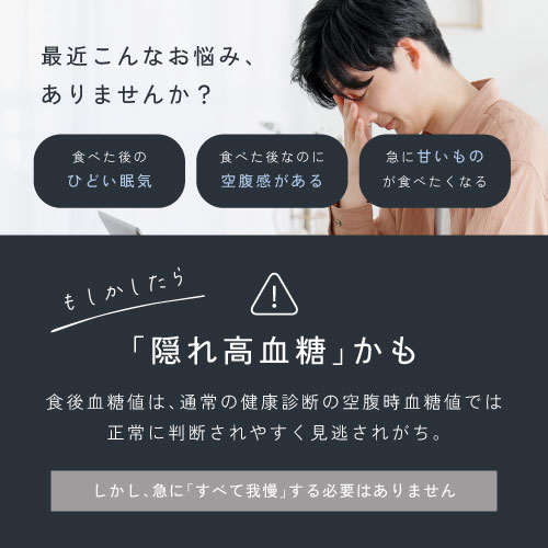 最近こんな悩みありませんか?食べた後のひどい眠気/食べた後なのにお腹が空いている/急に甘いものが食べたくなる/もしかして「隠れ高血糖」かも。食後血糖値は通常の健康診断の空腹時血糖値では正常に判断されやすく見逃されがち。しかし急に「すべて我慢」する必要はありません。