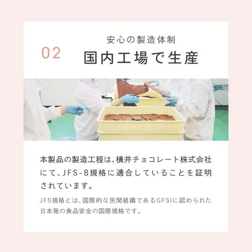 02安心の製造体制国内工場で生産。本製品の製造は横井チョコレート株式会社にてJFS-B規格に適合していることを証明されています。JFS規格とは国際的な民間組織であるGFSIに認められた日本発の食品安全の国際規格です。