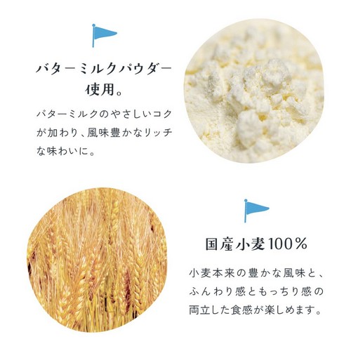 バターミルクパウダー使用。バターミルクのやさしいコクが加わり、風味豊かなリッチな味わいに。国産小麦100%。小麦本来の豊かな風味とふんわり感ともっちり感の両立した食感が楽しめます。