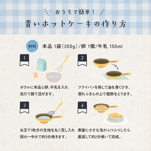 おうちで簡単!青いホットケーキの作り方/材料:本品1袋200g/卵1個/牛乳150ml/1.ボウルに本品と卵、牛乳を入れ泡立て器で混ぜます。2.フライパンを熱して油を薄くひき、濡れふきんの上で粗熱をとります。3.お玉で1枚分の生地を丸く流し入れ弱火~中火で約3分焼きます。4.表面に小さな泡がふつふつしたら裏返して約2分焼いて完成。