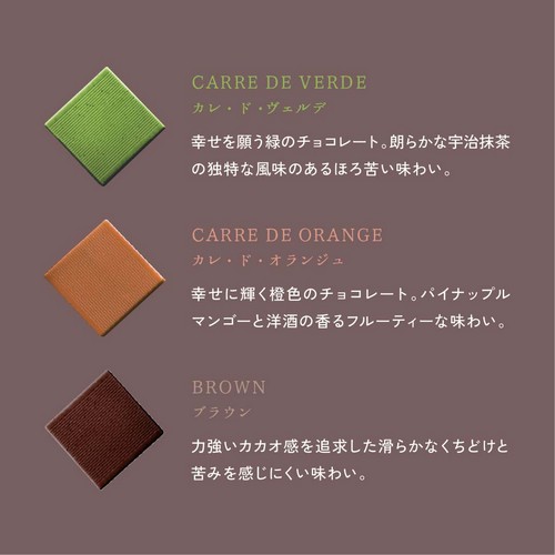 カレ・ド・ヴェルデ:幸せを願う緑のチョコレート。朗らかな宇治抹茶の独特な風味のあるほろ苦い味わい。カレ・ド・オランジュ:幸せに輝く橙色のチョコレート。パイナップルマンゴーと洋酒の香るフルーティーな味わい。ブラウン:力強いカカオ感を追求した滑らかなくちどけと苦みを感じにくい味わい。