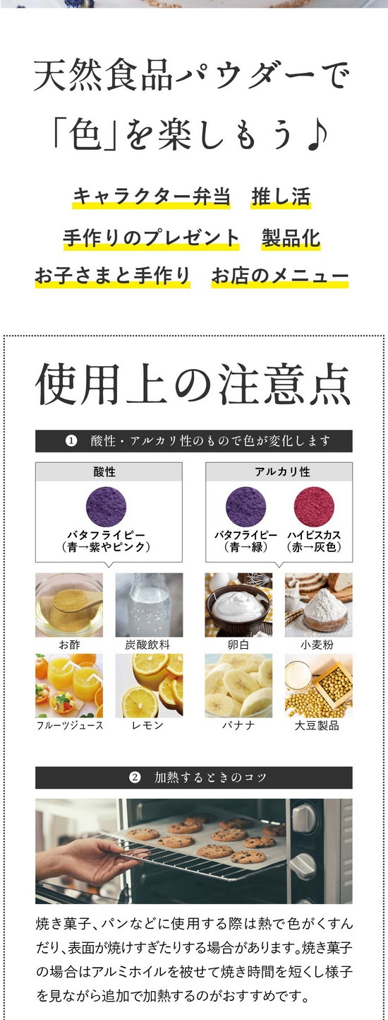使用上の注意点。①酸性・アルカリ性のもので色が変化します。酸性：バタフライピー（青→紫に変化）お酢、炭酸飲料、フルーツジュース、レモン。アルカリ性：バタフライピー、ハイビスカス（青色→緑に変化）卵白、小麦粉、バナナ、大豆製品。※アルカリ性の変色は酸性のレモン汁などで調整可能。②水と混ぜるときのコツ。ゼリー、ドリンクなど水と混ぜる場合は「お湯」を使うと色がキレイに出ます。少量のお湯または温めた液体で溶いてから冷たい材料を加えるとダマになりにくいです。また、パウダーをお湯に入れる際お茶袋の使用をおすすめしております。