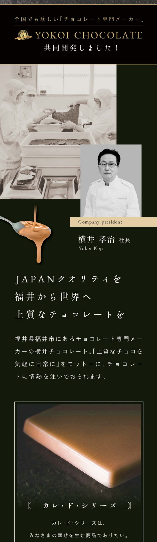 横井チョコレートと共同開発。JAPENクオリティを福井から世界へ上質なチョコレートを。福井県福井市にあるチョコレート専門メーカーの横井チョコレート。「上質なチョコレートを気軽に日常に」をモットーに情熱を注いでおられます。カレ・ド・シリーズはみなさまの幸せを生む商品でありたい。特徴である四角（フランス語：Carre）は、チョコレートの風味・口どけが一番濃厚に感じられる形。そこに、幸せのカラーをかけ合わせています。