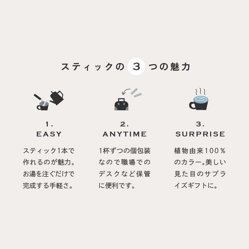 スティックの3つの魅力。1.EASYスティック1本で作れるのが魅力。お湯を注ぐだけで完成する手軽さ。2.ANYTIME1杯ずつの個包装なので職場でのデスクなど保管に便利です。3.SURPRISE植物由来100％のカラー。美しい見た目のサプライズギフトに。