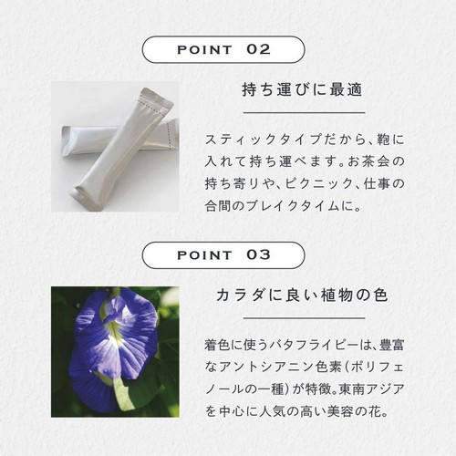 POINT 02 持ち運びに最適。スティックタイプだから鞄に入れて持ち運べます。お茶会の持ち寄りや、ピクニック、仕事の合間のブレイクタイムに。POINT 03 カラダに良い植物の色。着色に使うバタフライピーは豊富なアントシアニン色素（ポリフェノールの一種）が特徴。東南アジアを中心に人気の高い美容の花。