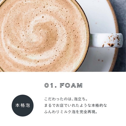 01.FOAM 本格泡。こだわったのは泡立ち。まるでお店でいれたような本格的なふんわりミルク泡を完全再現。