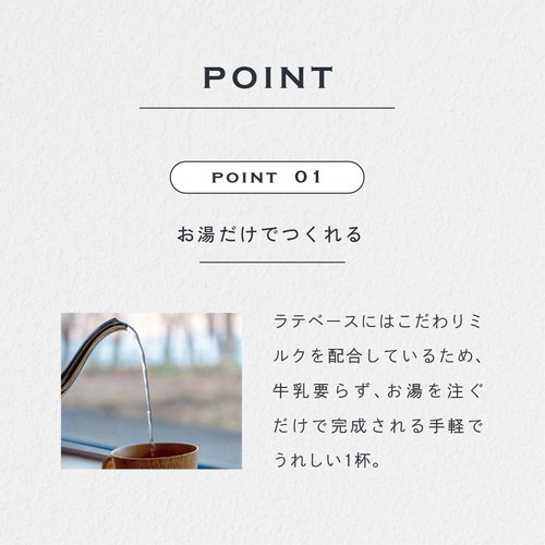 POINT 01 お湯だけでつくれる。ラテベースにはこだわりミルクが配合されているため、牛乳要らず、お湯を注ぐだけで完成される手軽でうれしい1杯。