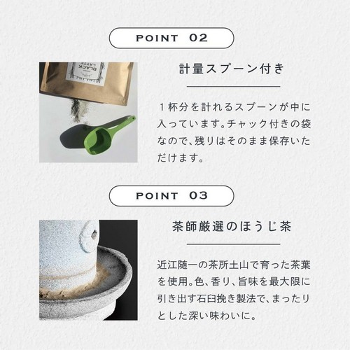 POINT 2 計量スプーン付き。1杯分を計れるスプーンが中に入っています。チャック付きの袋なので残りはそのまま保存いただけます。POINT 03 茶師厳選のほうじ茶。近江随一の茶所土山で育った茶葉を使用。色、香り、旨味を最大限に引き出す石臼挽き製法でまったりとした深い味わいに。
