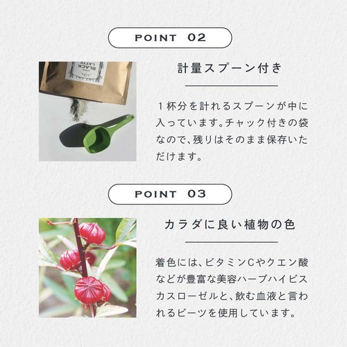 POINT 2 計量スプーン付き。1杯分を計れるスプーンが中に入っています。チャック付きの袋なので残りはそのまま保存いただけます。POINT 03 カラダに良い植物の色。着色にはビタミンCやクエン酸などが豊富な美容ハーブハイビスカスローゼルと飲む血液と言われるビーツを使用しています。