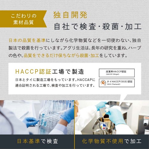 こだわりの素材品質　独自開発、自社で検査・殺菌・加工。日本の品質を基準にしながら化学物質を一切使わない、独自製法で殺菌を行っています。アグリ生活は長年の研究を重ねハーブの色や品質をできるだけ保ちながら殺菌・加工をしています。HACCP認証工場で製造。日本とタイに製造工場をもっています。HACCPに適合証明される工場で検査や加工を行っています。滋賀県ＨＡＣＣＰ認証・タイＨＡＣＣＰ（ＳＧＳ）認証。