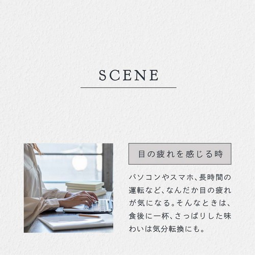 SCENE 目の疲れを感じる時。パソコンやスマホ、長時間の運転などなんだか目の疲れが気になる。そんなときは食後に一杯、さっぱりした味わいは気分転換にも。