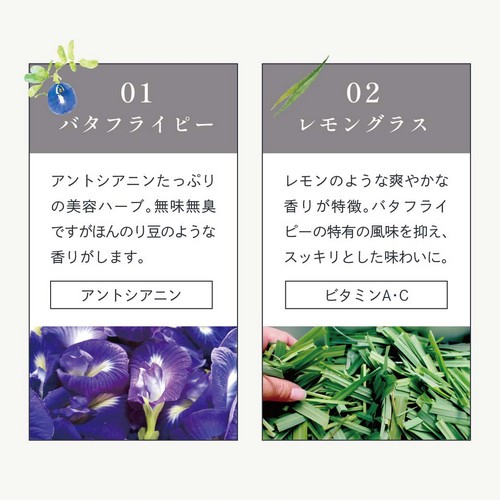 01バタフライピー：アントシアニンたっぷりの美容ハーブ。無味無臭ですがほんのり豆のような香りがします。（アントシアニン）02レモングラス：レモンのような爽やかな香りが特徴。バタフライピーの特有の風味を抑え、スッキリとした味わいに。（ビタミンA・C）