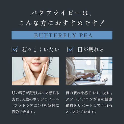 バタフライピーはこんな方におすすめ！若々しくいたい。肌の調子が安定しないと感じる方に。天然のポリフェノール（アントシアニン）を気軽に摂取できます。目が疲れる。目の疲れを感じやすい方に。アントシアニンが目の健康維持をサポートしてくれるといわれています。