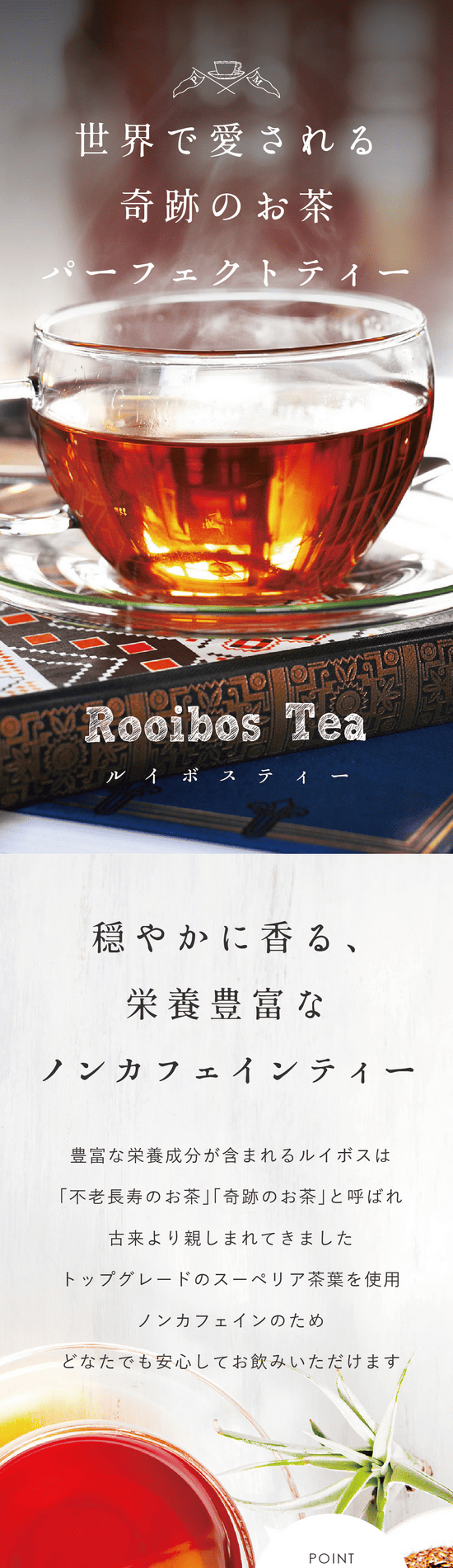 世界で愛される奇跡のお茶パーフェクトティールイボスティー。穏やかに香る、栄養豊富なノンカフェインティー。豊富な栄養成分が含まれるルイボスは「不老長寿のお茶」「奇跡のお茶」と呼ばれ古来より親しまれてきました。トップグレードのスーペリア茶葉を使用。ノンカフェインのためどなたでも安心してお飲みいただけます。POINT 雑味が少なくまろやかな味。60g(30包)合成着色料不使用。