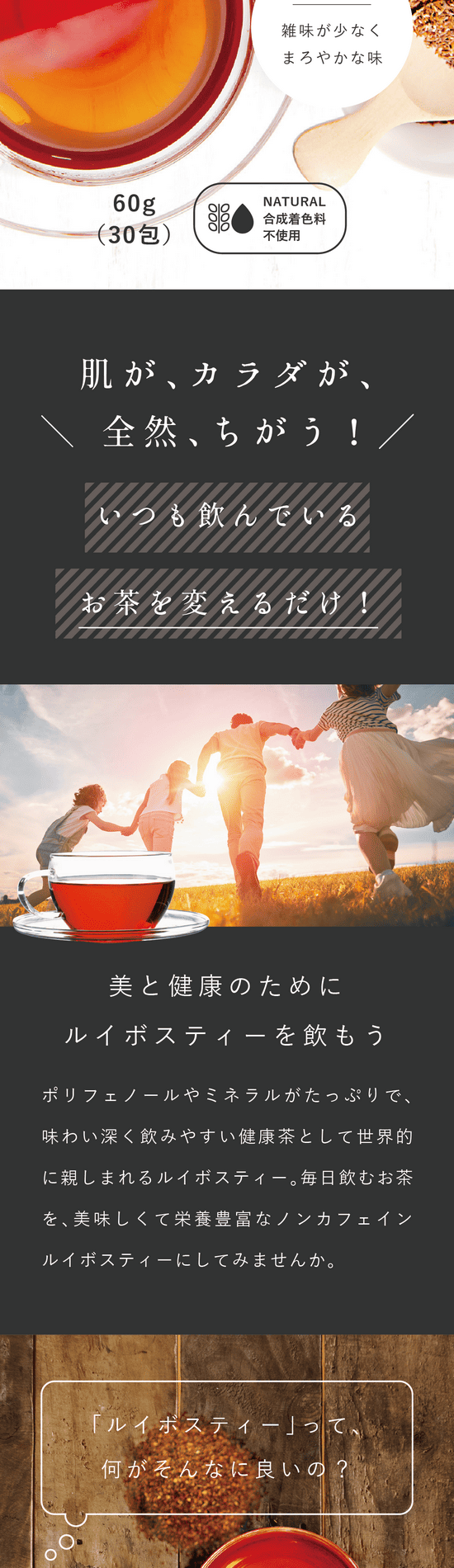 肌が、カラダが、全然ちがう!いつも飲んでいるお茶を変えるだけ!美と健康のためにルイボスティーを飲もう。ポリフェノールやミネラルがたっぷりで、味わい深く飲みやすい健康茶として世界的に親しまれるルイボスティー。毎日飲むお茶を、美味しくて栄養豊富なノンカフェインルイボスティーにしてみませんか。ルイボスティーって何がそんなに良いの?特に女性にうれしい美容サポート成分がたっぷり、最強の健康茶。