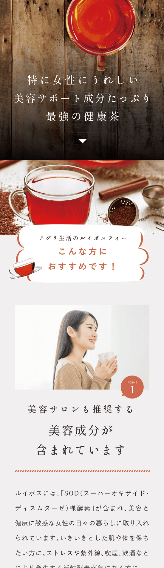 アグリ生活のルイボスティーこんな方におすすめ!Point.1 美容サロンも推奨する美容成分が含まれています。ルイボスには「SOD(スーパーオキサイド・ディスムターゼ)様酵素」が含まれ美容と健康に敏感な女性の日々の暮らしに取り入れられています。いきいきとした肌や体を保ちたい方に。ストレスや紫外線、喫煙、飲酒などにより発生する活性酵素が気になる方に。