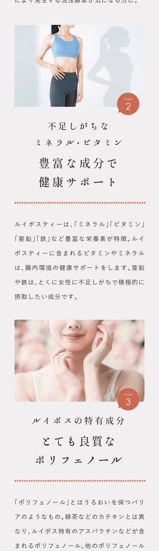 Point.2 不足しがちなミネラル・亜鉛・ビタミン。豊富な健康サポート成分。ルイボスティーは「ミネラル」「ビタミン」「亜鉛」「鉄」など豊富な栄養素が特徴。ルイボスティーに含まれるビタミンやミネラルは腸内環境の健康サポートをします。亜鉛や鉄はとくに女性に不足しがちで積極的に摂取したい成分です。Point.3 ルイボス特有成分。良質なポリフェノール。「ポリフェノール」とはうるおいを保つバリアのようなもの。緑茶などのカテキンとは異なりルイボス特有のアスパラチンなどが含まれるポリフェノール。他のポリフェノールよりも強い性質であることが実験で確認されています。