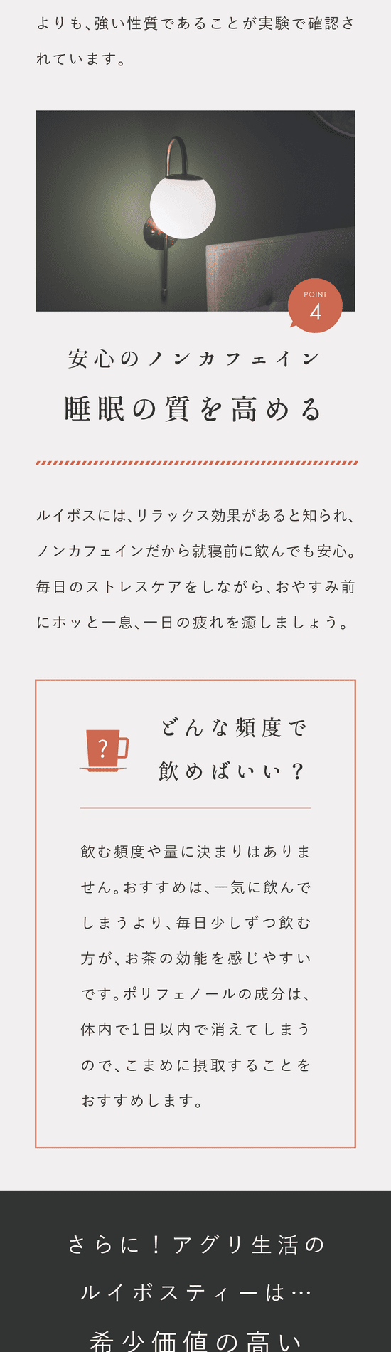 Point.4 安心のノンカフェイン。睡眠の質を高める。ルイボスにはリラックス効果があると知られノンカフェインだから就寝前に飲んでも安心。毎日のストレスケアをしながらおやすみ前にホッと一息。どんな頻度で飲めばいい?飲む頻度や量に決まりはありません。おすすめは、一気に飲んでしまうより毎日少しずつ飲む方がお茶の効能を感じやすいです。ポリフェノールの成分は体内で1日以内で消えてしまうのでこまめに摂取することをおすすめします。さらに!アグリ生活のルイボスティーは…希少価値の高いトップクラスの茶葉。