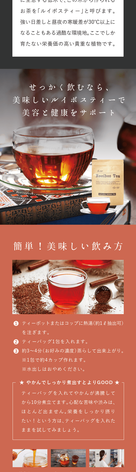せっかく飲むなら美味しいルイボスティーで美容と健康をサポート。簡単!美味しい飲み方。①ティーポットまたはコップに熱湯(約1ℓ抽出可)を注ぎます。②ティーバッグ1包を入れます。③約3~4分(お好みの濃度)蒸らして出来上がり。※1包あたり約4カップ作れます。※水出しはおめやください。やかんでしっかり煮出すとよりGOOD!ティーバッグを入れてやかんが沸騰してから10分煮立てます。心配な苦味や渋みはほとんど出ません。栄養をしっかり摂りたい!という方はティーバッグを入れたままを試してみましょう。蜂蜜やミルクを入れたアレンジも美味しい。濃いめに煮出したっぷりの氷を入れて。良く冷ました後冷蔵庫に作り置き。※お早めにお召し上がりください。