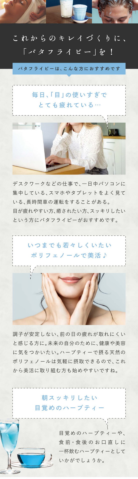 美のハーブ「バタフライピー」とは？美容大国ではバタフライピーは日常的。ハーブティーにしてホットやアイスで飲むのはもちろん、髪を美しく保つシャンプーや石鹼などの化粧品にもよく使われています。これからのキレイづくりに「バタフライピー」を！バタフライピーはこんな方におすすめです。毎日「目」の使いすぎでとても疲れている…デスクワークなどの仕事で一日中パソコンに集中している、スマホやタブレットをよく見ている、長時間車の運転をすることがある。目が疲れやすい方、癒されたい方、スッキリしたい方にバタフライピーがおすすめです。いつまでも若々しくいたいポリフェノールで美活♪調子が安定しない、前の日の疲れが取れにくいと感じる方に。未来の自分のために健康や美容に気をつかいたい。ハーブティーで摂る天然のポリフェノールは気軽に摂取できるので、これから美活に取り組む方も始めやすいですね。