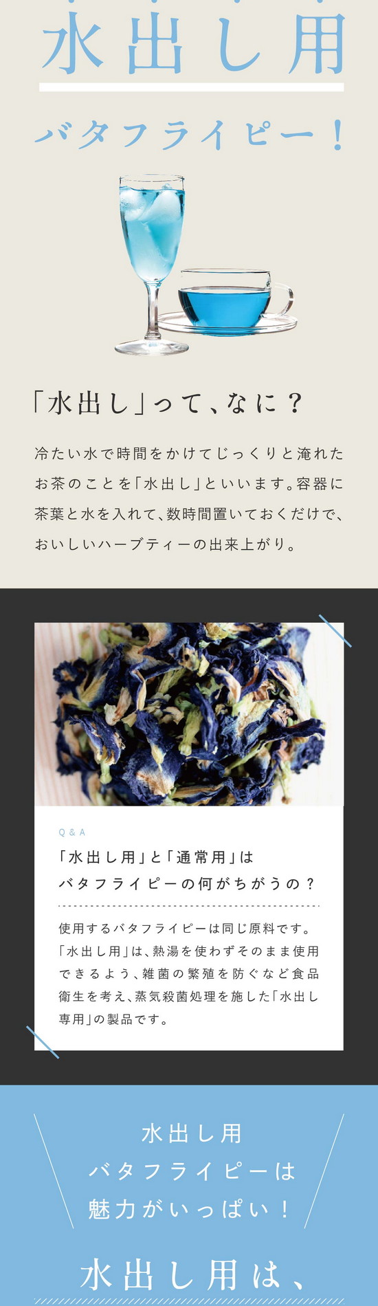 この商品は、水出し用バタフライピー1kg。「お湯を沸かすのが面倒…」「飲みたいけど忙しくて淹れられない…」そんな、あなたに！便利な水出し用バタフライピー！「水出し」ってなに？冷たい水で時間をかけてじっくりと淹れたお茶のことを「水出し」といいます。容器に茶葉と水を入れて数時間置いておくだけで、美味しいハーブティーの出来上がり。Q&A「水出し用」と「通常用」はバタフライピーの何がちがうの？使用するバタフライピーは同じ原料です。「水出し用」は熱湯を使わずそのまま使用できるよう、雑菌の繁殖を防ぐなど食品衛生を考え、蒸気殺菌処理を施した「水出し専用」の製品です。水出し用バタフライピーは魅力がいっぱい！