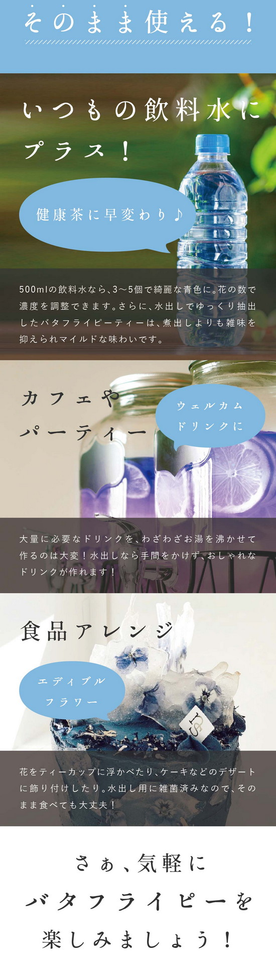 水出し用はそのまま使える！いつもの飲料水にプラス！健康茶に早変わり♪500mlの飲料水なら3～5個で綺麗な青色に。花の数で濃度を調整できます。さらに、水出しでゆっくり抽出したバタフライピーティーは煮出しよりも雑味を抑えられマイルドな味わいです。カフェやパーティー。ウェルカムドリンクに。大量に必要なドリンクをわざわざお湯を沸かせて作るのは大変！水出しなら手間をかけず、おしゃれなドリンクが作れます！