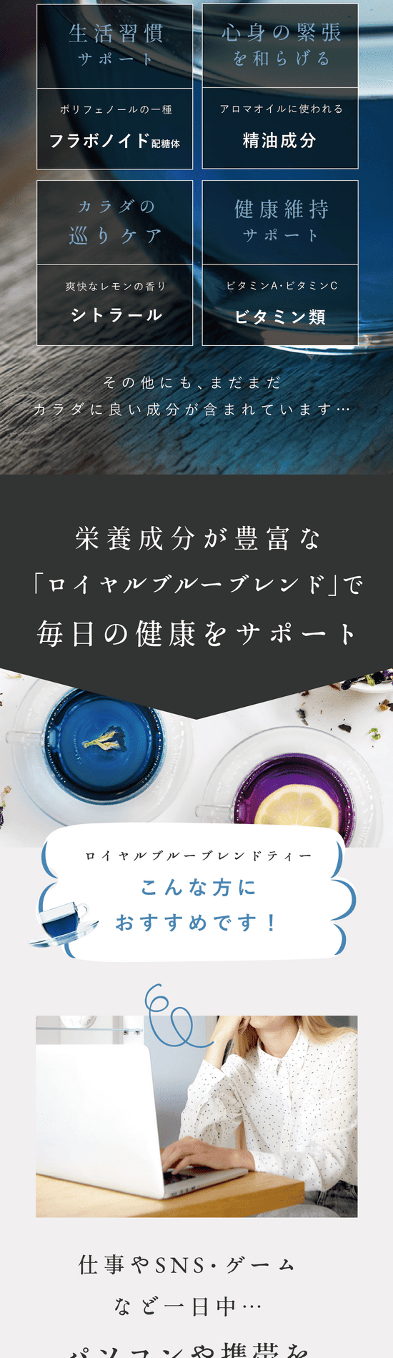 こんな方にロイヤルブルーブレンドがおすすめ！3つのポイント。Point.1 仕事やSNS・ゲームなど一日中パソコン・スマホをよく見る。デスクワークなどの仕事で一日中パソコンに集中している、スマホやタブレットをよく見ている、長時間車の運転をすることがある。目が疲れやすい方、癒されたい方、スッキリしたい方にロイヤルブルーティーがおすすめ。Point.2 マルチな栄養素を摂りたい美活・健康習慣をしたい。忙しい毎日の中年齢とともに気になるのは美容や健康。自分のために気軽に何か始めたい。美容と健康をマルチにサポートするロイヤルブルーティーはリラックス成分も含まれているので心身を癒しながらケアできます。