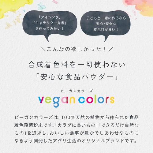 「アイシング」「キャラクター弁当」をつくってみたい！子どもと一緒に作るなら安心・安全な着色料が良い！こんなの欲しかった！合成着色料を一切使わない「安心な食品パウダー」ビーガンカラーズは、100％天然の植物から作られた食品着色殺菌粉末です。「カラダに良いもの」「できるだけ自然なもの」を追求し、おいしい食事が豊かでしあわせなものになるよう開発したアグリ生活のオリジナルブランドです。