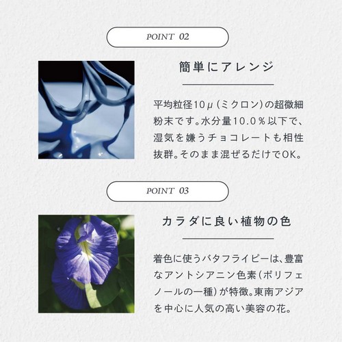 POINT02.簡単にアレンジ。平均粒径10μ（ミクロン）の超微細粉末です。水分量10.0％以下で湿気を嫌うチョコレートも相性抜群。そのまま混ぜるだけでＯＫ。POINT03.カラダに良い直物の色。着色に使うバタフライピーは豊富なアントシアニン色素（ポリフェノールの一種）が特徴。東南アジアを中心に人気の高い美容の花。