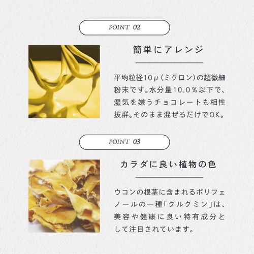 POINT02.簡単にアレンジ。平均粒径10μ（ミクロン）の超微細粉末です。水分量10.0％以下で湿気を嫌うチョコレートも相性抜群。そのまま混ぜるだけでＯＫ。POINT03.カラダに良い直物の色。ウコンの根茎に含まれるポリフェノールの一種「クルクミン」は美容や健康に良い特有成分として注目されています。