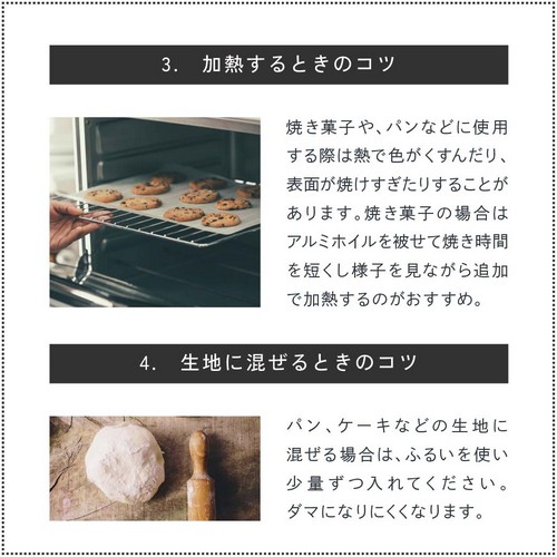 3.加熱するときのコツ。焼き菓子、パンなどに使用する際は熱で色がくすんだり、表面が焼けすぎたりする場合があります。焼き菓子の場合はアルミホイルを被せて焼き時間を短くし様子を見ながら追加で加熱するのがおすすめ。4.生地に混ぜるときのコツ。パン、ケーキなどの生地に混ぜる場合はふるいを使い少量ずつ入れてください。ダマになりにくくなります。