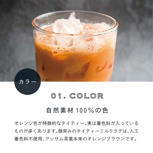 01.COLOR カラー。自然素材100％の色。オレンジ色が特徴的なタイティー。実は着色料が入っているものが多くあります。微笑みのタイティーミルクラテは人口着色料不使用、アッサム茶葉本来のオレンジブラウンです。