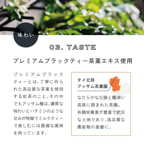 03.TASTE味わい。プレミアムブラックティー茶葉エキス使用。プレミアムブラックティーとは、丁寧に作られた高品質な茶葉を使用する紅茶のこと。その中でもアッサム種は濃厚な味わいとハチミツのような甘みが特徴でミルクティーで楽しむには最適な風味を持っています。タイ北部アッサム茶農園。なだらかな丘隆と霧深い高原に囲まれた茶園。有機栄養素が豊富で肥沃な土地であり高品質な農産物の基盤に。