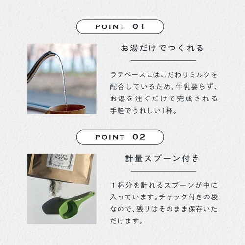 POINT01お湯だけでつくれる。ラテベースにはこだわりミルクを配合しているため、牛乳要らず、お湯を注ぐだけで完成される手軽でうれしい1杯。POINT02計量スプーン付き。1杯分を計れるスプーンが中に入っています。チャック付きの袋なので残りはそのまま保存いただけます。