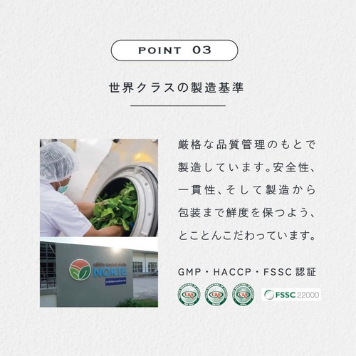 POINT03世界クラスの製造基準。厳格な品質管理のもとで製造しています。安全性、一貫性、そして製造から包装まで鮮度を保つようとことんこだわっています。GMP・HACCP・FSSC認証。