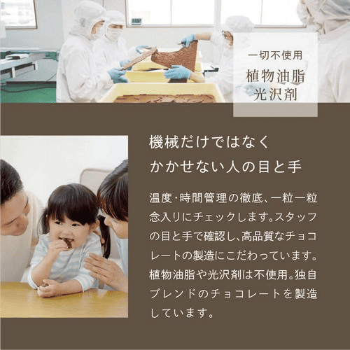 一切不使用植物油脂光沢剤　機械だけではなくかかせない人の目と手　温度・時間管理の徹底、一粒一粒念入りにチェックします。スタッフの目と手で確認し、高品質なチョコレートの製造にこだわっています。植物油脂や光沢剤は不使用。独自のブレンドのチョコレートを製造しています。