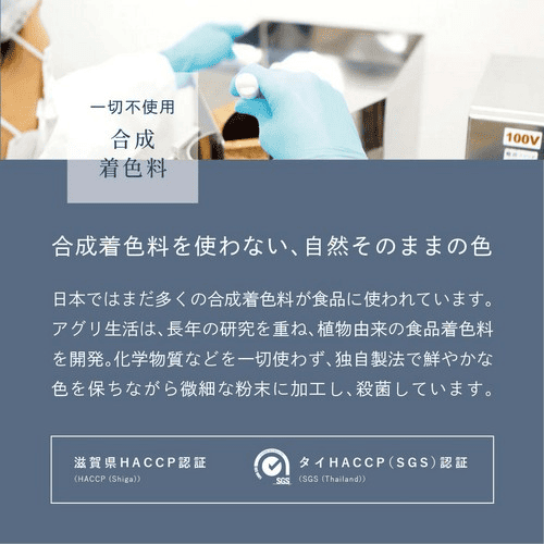 一切不使用合成着色料　合成着色料を使わない、自然そのままの色　日本ではまだ多くの合成着色料が使われています。アグリ生活は、長年の研究を重ね、植物由来の食品着色料を開発。化学物質などを一切使わず、独自製法で鮮やかな色を保ちながら微細な粉末に加工し、殺菌しています。滋賀県HACCP認証・タイHACCP(SGS)認証