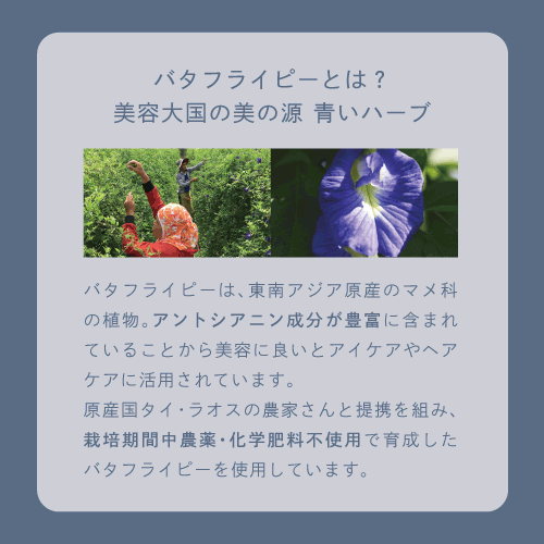 バタフライピーとは？美容大国の美の源 青いハーブ　バタフライピーは、東南アジア原産のマメ科の植物。アントシアニン成分が豊富に含まれていることから美容に良いとアイケアやヘアケアに活用されています。原産国タイ・ラオスの農家さんと提携を組み、栽培期間中農薬・化学肥料不使用で育成したバタフライピーを使用しています。