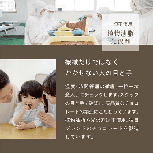 一切不使用植物油脂光沢剤　機械だけではなくかかせない人の目と手　温度・時間管理の徹底、一粒一粒念入りにチェックします。スタッフの目と手で確認し、高品質なチョコレートの製造にこだわっています。植物油脂や光沢剤は不使用。独自ブレンドのチョコレートを製造しています。