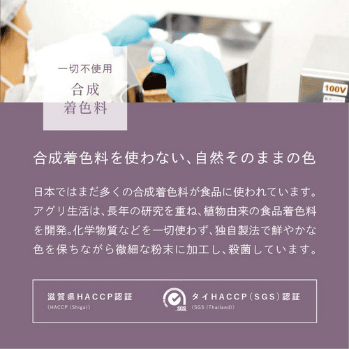 一切不使用合成着色料　合成着色料を使わない、自然そのままの色　日本ではまだ多くの合成着色料が使われています。アグリ生活は、長年の研究を重ね、植物由来の食品着色料を開発。化学物質などを一切使わず、独自製法で鮮やかな色を保ちながら微細な粉末に加工し、殺菌しています。滋賀県HACCP認証・タイHACCP(SGS)認証