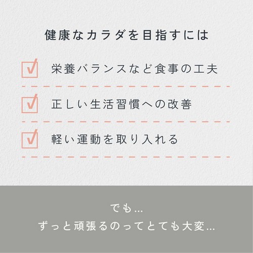 健康なカラダを目指すには/栄養バランスなど食事の工夫/正しい生活習慣への改善/軽い運動を取り入れる/でもずっと頑張るのってとても大変。